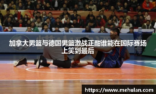 加拿大男篮与德国男篮激战正酣谁能在国际赛场上笑到最后